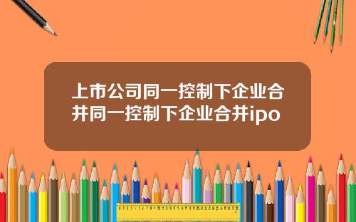 上市公司同一控制下企业合并同一控制下企业合并ipo