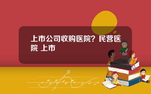 上市公司收购医院？民营医院 上市