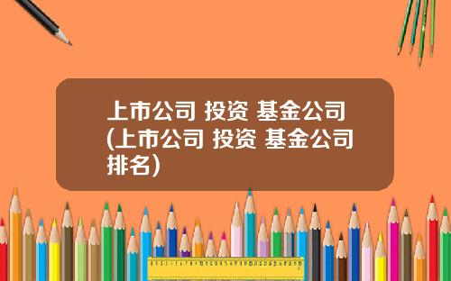 上市公司 投资 基金公司(上市公司 投资 基金公司排名)