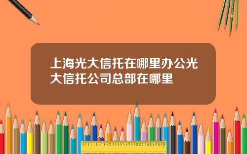 上海光大信托在哪里办公光大信托公司总部在哪里