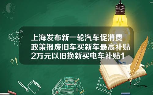 上海发布新一轮汽车促消费政策报废旧车买新车最高补贴2万元以旧换新买电车补贴1万元