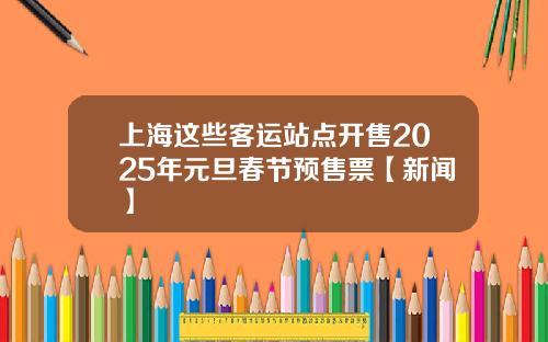 上海这些客运站点开售2025年元旦春节预售票【新闻】