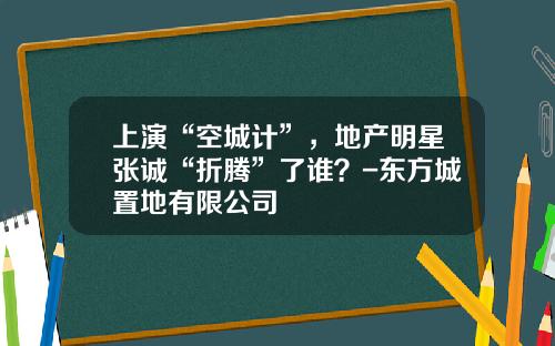 上演“空城计”，地产明星张诚“折腾”了谁？-东方城置地有限公司