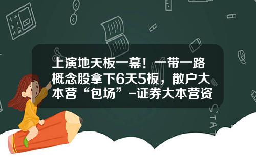 上演地天板一幕！一带一路概念股拿下6天5板，散户大本营“包场”-证券大本营资讯股票