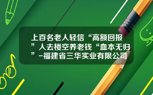 上百名老人轻信“高额回报”人去楼空养老钱“血本无归”-福建省三华实业有限公司