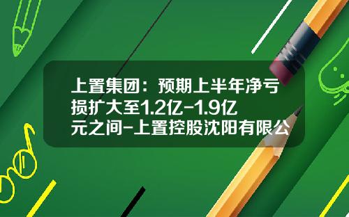 上置集团：预期上半年净亏损扩大至1.2亿-1.9亿元之间-上置控股沈阳有限公司