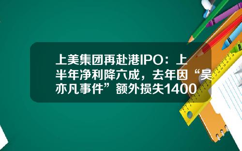 上美集团再赴港IPO：上半年净利降六成，去年因“吴亦凡事件”额外损失1400万-上美集团子公司
