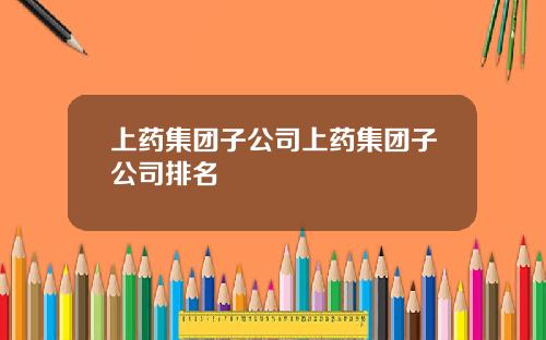 上药集团子公司上药集团子公司排名