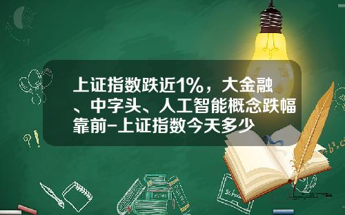 上证指数跌近1%，大金融、中字头、人工智能概念跌幅靠前-上证指数今天多少