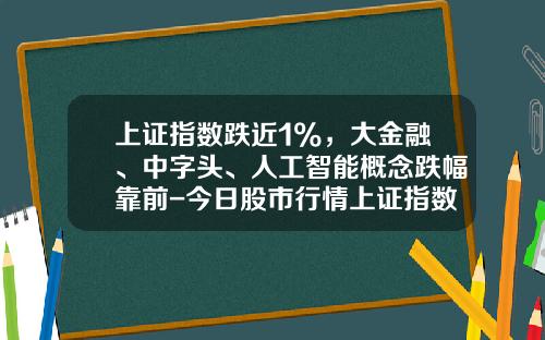 上证指数跌近1%，大金融、中字头、人工智能概念跌幅靠前-今日股市行情上证指数多少