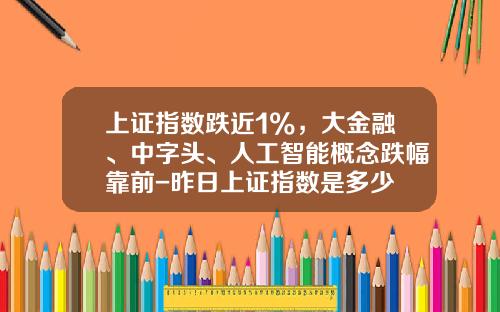 上证指数跌近1%，大金融、中字头、人工智能概念跌幅靠前-昨日上证指数是多少