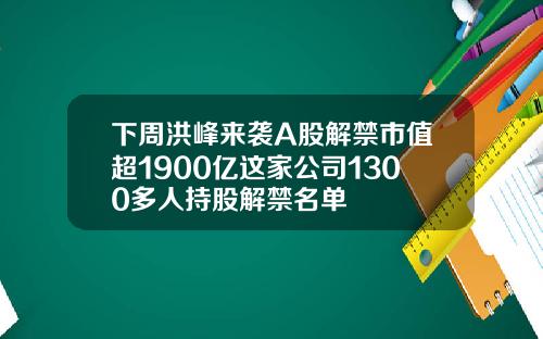 下周洪峰来袭A股解禁市值超1900亿这家公司1300多人持股解禁名单