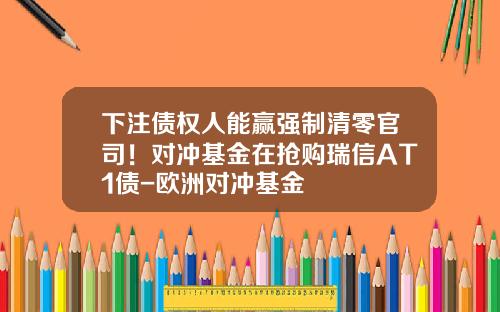 下注债权人能赢强制清零官司！对冲基金在抢购瑞信AT1债-欧洲对冲基金