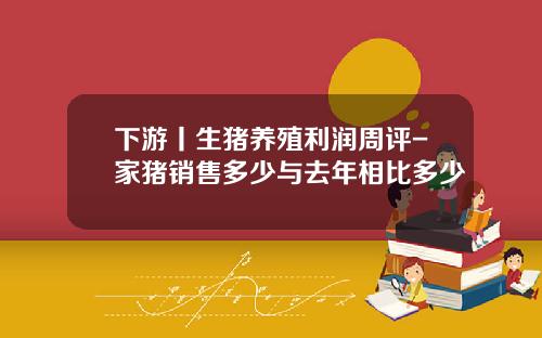 下游丨生猪养殖利润周评-家猪销售多少与去年相比多少