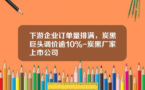 下游企业订单量排满，炭黑巨头调价逾10%-炭黑厂家上市公司