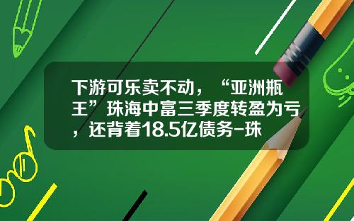 下游可乐卖不动，“亚洲瓶王”珠海中富三季度转盈为亏，还背着18.5亿债务-珠海中富工业集团有限公司
