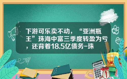 下游可乐卖不动，“亚洲瓶王”珠海中富三季度转盈为亏，还背着18.5亿债务-珠海中富股份实业有限公司中富瓶厂面积