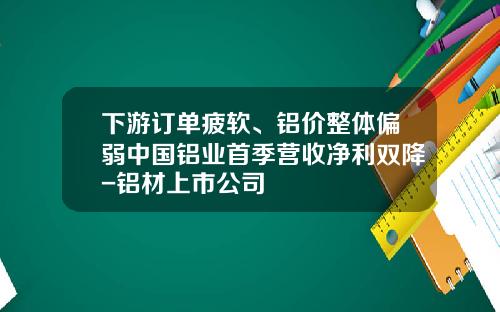 下游订单疲软、铝价整体偏弱中国铝业首季营收净利双降-铝材上市公司