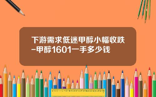 下游需求低迷甲醇小幅收跌-甲醇1601一手多少钱