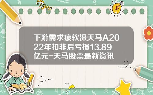 下游需求疲软深天马A2022年扣非后亏损13.89亿元-天马股票最新资讯