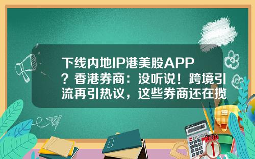 下线内地IP港美股APP？香港券商：没听说！跨境引流再引热议，这些券商还在揽内地客户-香港小证券公司