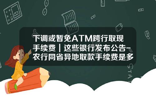 下调或暂免ATM跨行取现手续费｜这些银行发布公告-农行同省异地取款手续费是多少