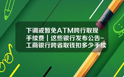下调或暂免ATM跨行取现手续费｜这些银行发布公告-工商银行跨省取钱扣多少手续费