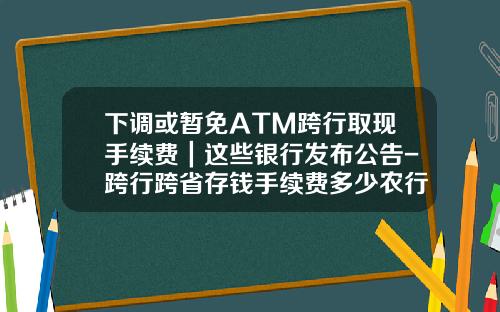 下调或暂免ATM跨行取现手续费｜这些银行发布公告-跨行跨省存钱手续费多少农行