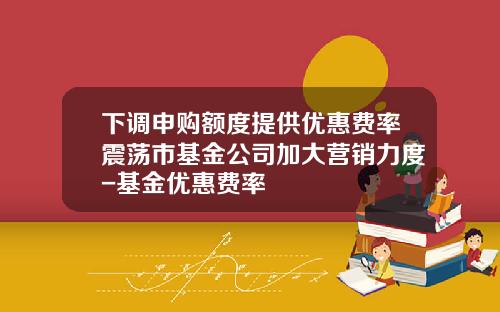 下调申购额度提供优惠费率震荡市基金公司加大营销力度-基金优惠费率