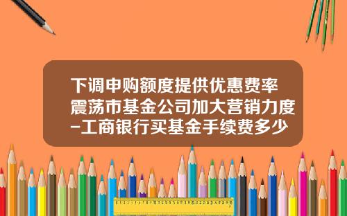 下调申购额度提供优惠费率震荡市基金公司加大营销力度-工商银行买基金手续费多少