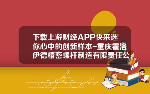下载上游财经APP快来选你心中的创新样本-重庆霍洛伊德精密螺杆制造有限责任公司