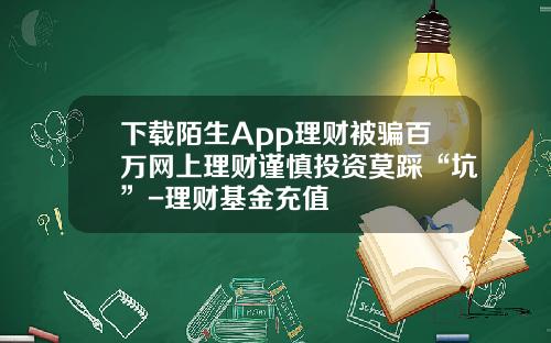 下载陌生App理财被骗百万网上理财谨慎投资莫踩“坑”-理财基金充值
