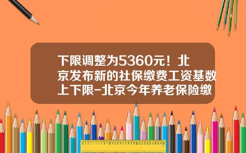 下限调整为5360元！北京发布新的社保缴费工资基数上下限-北京今年养老保险缴费下线是多少