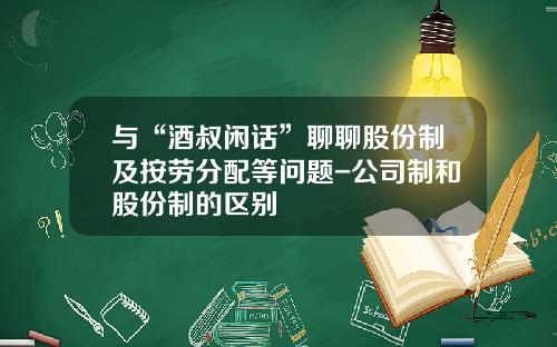 与“酒叔闲话”聊聊股份制及按劳分配等问题-公司制和股份制的区别