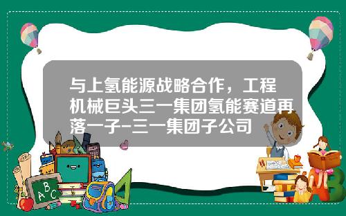 与上氢能源战略合作，工程机械巨头三一集团氢能赛道再落一子-三一集团子公司