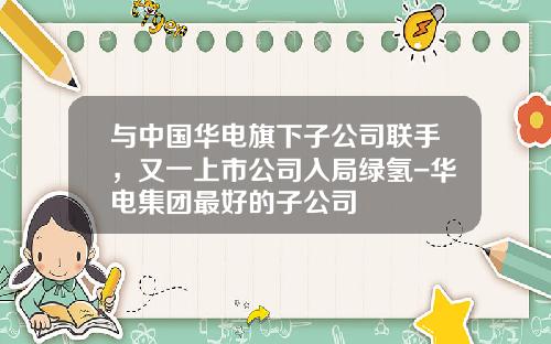 与中国华电旗下子公司联手，又一上市公司入局绿氢-华电集团最好的子公司
