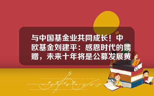 与中国基金业共同成长！中欧基金刘建平：感恩时代的馈赠，未来十年将是公募发展黄金期-基金从业前景