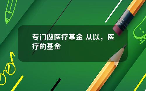 专门做医疗基金 从以，医疗的基金