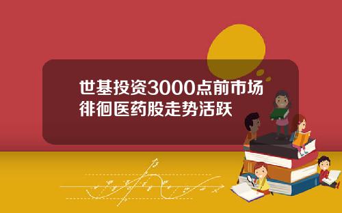 世基投资3000点前市场徘徊医药股走势活跃