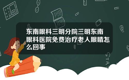 东南眼科三明分院三明东南眼科医院免费治疗老人眼睛怎么回事
