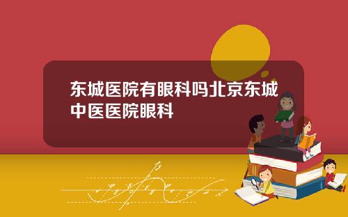 东城医院有眼科吗北京东城中医医院眼科