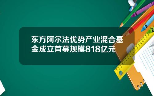 东方阿尔法优势产业混合基金成立首募规模818亿元