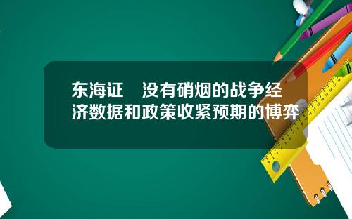 东海证劵没有硝烟的战争经济数据和政策收紧预期的博弈