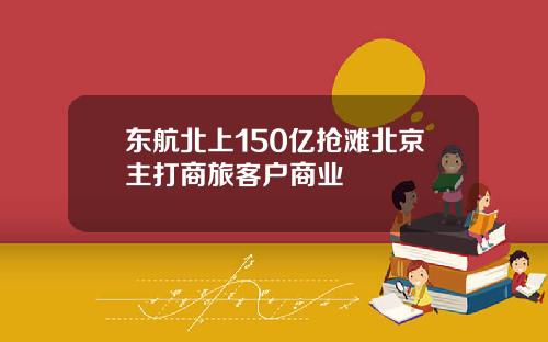 东航北上150亿抢滩北京主打商旅客户商业