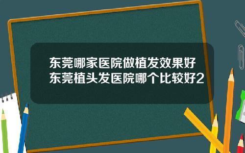 东莞哪家医院做植发效果好东莞植头发医院哪个比较好2