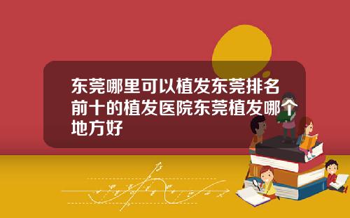 东莞哪里可以植发东莞排名前十的植发医院东莞植发哪个地方好