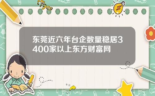 东莞近六年台企数量稳居3400家以上东方财富网