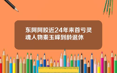 东阿阿胶近24年来首亏灵魂人物秦玉峰到龄退休