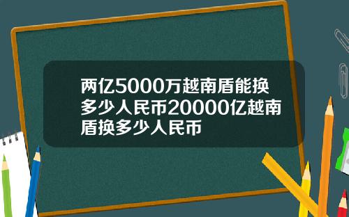 两亿5000万越南盾能换多少人民币20000亿越南盾换多少人民币