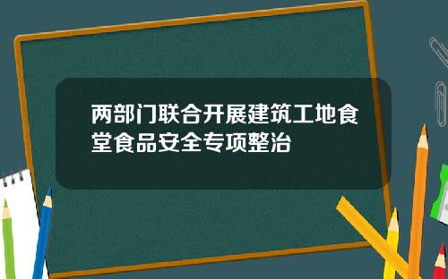 两部门联合开展建筑工地食堂食品安全专项整治
